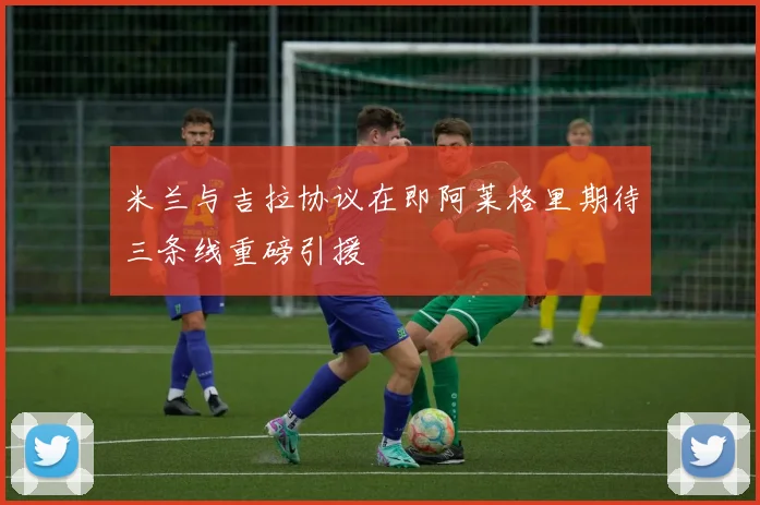 米兰与吉拉协议在即阿莱格里期待三条线重磅引援
