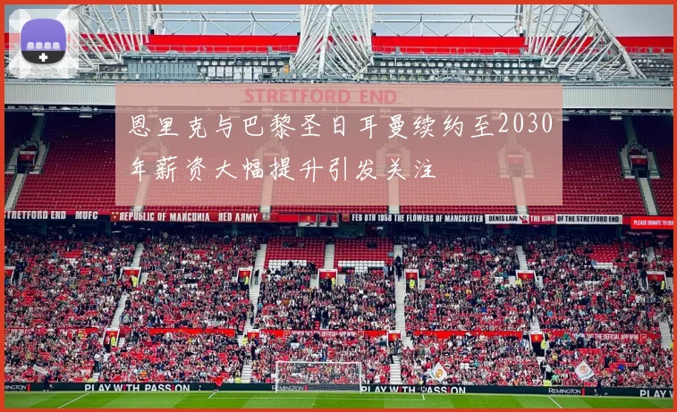 恩里克与巴黎圣日耳曼续约至2030年薪资大幅提升引发关注