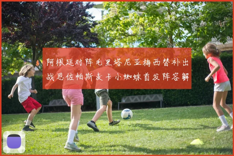 阿根廷对阵毛里塔尼亚梅西替补出战恩佐帕斯麦卡小蜘蛛首发阵容解析
